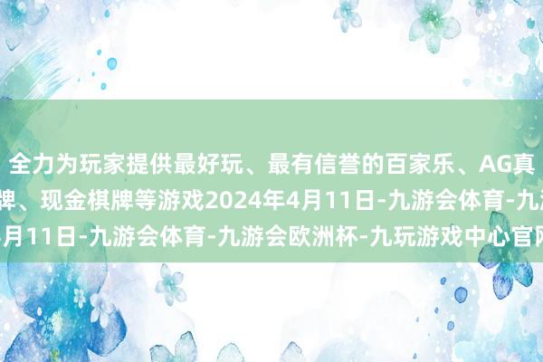 全力为玩家提供最好玩、最有信誉的百家乐、AG真人娱乐游戏、在线棋牌、现金棋牌等游戏2024年4月11日-九游会体育-九游会欧洲杯-九玩游戏中心官网