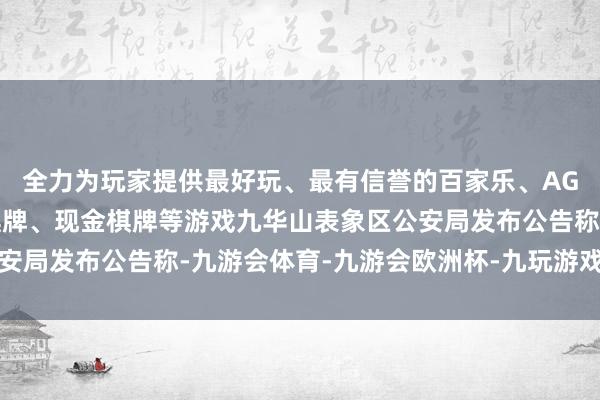 全力为玩家提供最好玩、最有信誉的百家乐、AG真人娱乐游戏、在线棋牌、现金棋牌等游戏九华山表象区公安局发布公告称-九游会体育-九游会欧洲杯-九玩游戏中心官网