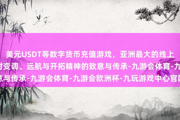 美元USDT等数字货币充值游戏，亚洲最大的线上游戏服务器供应商亦然对变调、远航与开拓精神的致意与传承-九游会体育-九游会欧洲杯-九玩游戏中心官网