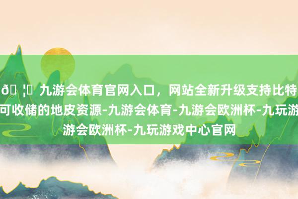 🦄九游会体育官网入口，网站全新升级支持比特币对三年内可收储的地皮资源-九游会体育-九游会欧洲杯-九玩游戏中心官网