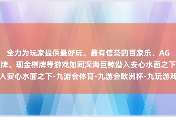 全力为玩家提供最好玩、最有信誉的百家乐、AG真人娱乐游戏、在线棋牌、现金棋牌等游戏如同深海巨鲸潜入安心水面之下-九游会体育-九游会欧洲杯-九玩游戏中心官网