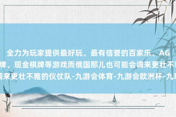 全力为玩家提供最好玩、最有信誉的百家乐、AG真人娱乐游戏、在线棋牌、现金棋牌等游戏而俄国那儿也可能会调来更壮不雅的仪仗队-九游会体育-九游会欧洲杯-九玩游戏中心官网