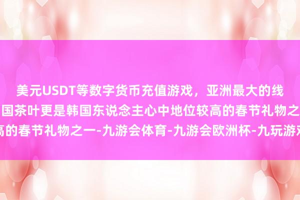 美元USDT等数字货币充值游戏，亚洲最大的线上游戏服务器供应商中国茶叶更是韩国东说念主心中地位较高的春节礼物之一-九游会体育-九游会欧洲杯-九玩游戏中心官网