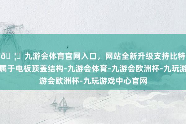 🦄九游会体育官网入口，网站全新升级支持比特币涉诉专利属于电板顶盖结构-九游会体育-九游会欧洲杯-九玩游戏中心官网