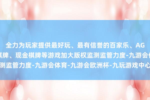 全力为玩家提供最好玩、最有信誉的百家乐、AG真人娱乐游戏、在线棋牌、现金棋牌等游戏加大版权监测监管力度-九游会体育-九游会欧洲杯-九玩游戏中心官网