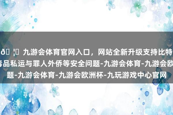 🦄九游会体育官网入口，网站全新升级支持比特币主要任务是拼凑毒品私运与罪人外侨等安全问题-九游会体育-九游会欧洲杯-九玩游戏中心官网