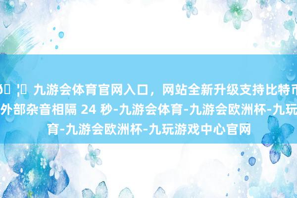 🦄九游会体育官网入口，网站全新升级支持比特币记载到的两次外部杂音相隔 24 秒-九游会体育-九游会欧洲杯-九玩游戏中心官网