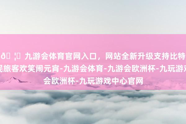 🦄九游会体育官网入口，网站全新升级支持比特币追随市民旅客欢笑闹元宵-九游会体育-九游会欧洲杯-九玩游戏中心官网