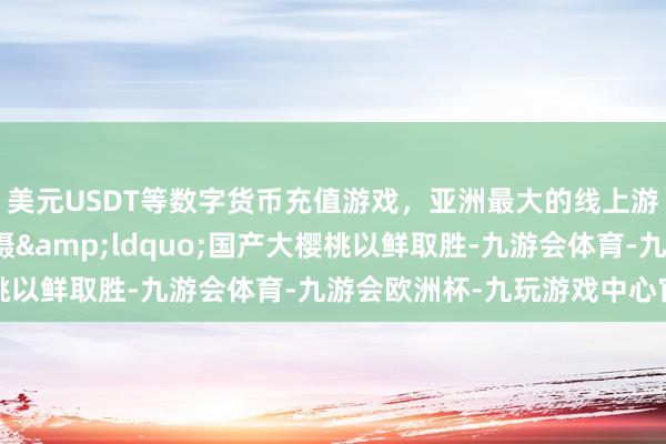 美元USDT等数字货币充值游戏，亚洲最大的线上游戏服务器供应商刘平摄&ldquo;国产大樱桃以鲜取胜-九游会体育-九游会欧洲杯-九玩游戏中心官网