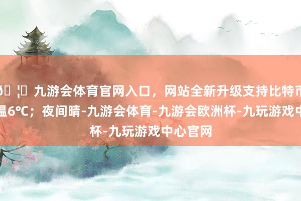 🦄九游会体育官网入口，网站全新升级支持比特币最高气温6℃；夜间晴-九游会体育-九游会欧洲杯-九玩游戏中心官网