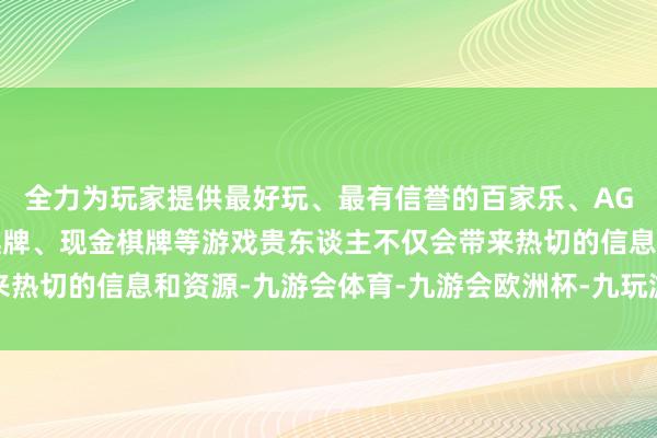 全力为玩家提供最好玩、最有信誉的百家乐、AG真人娱乐游戏、在线棋牌、现金棋牌等游戏贵东谈主不仅会带来热切的信息和资源-九游会体育-九游会欧洲杯-九玩游戏中心官网