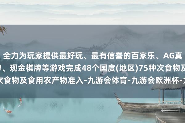 全力为玩家提供最好玩、最有信誉的百家乐、AG真人娱乐游戏、在线棋牌、现金棋牌等游戏完成48个国度(地区)75种次食物及食用农产物准入-九游会体育-九游会欧洲杯-九玩游戏中心官网