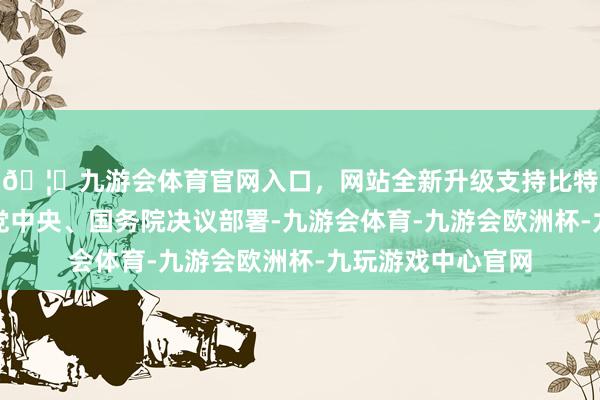 🦄九游会体育官网入口，网站全新升级支持比特币深切贯彻落实党中央、国务院决议部署-九游会体育-九游会欧洲杯-九玩游戏中心官网