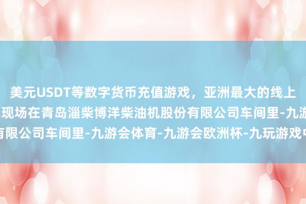 美元USDT等数字货币充值游戏，亚洲最大的线上游戏服务器供应商坐蓐现场　　在青岛淄柴博洋柴油机股份有限公司车间里-九游会体育-九游会欧洲杯-九玩游戏中心官网