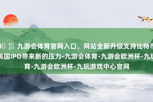 🦄九游会体育官网入口，网站全新升级支持比特币预念念对其在英国IPO带来新的压力-九游会体育-九游会欧洲杯-九玩游戏中心官网