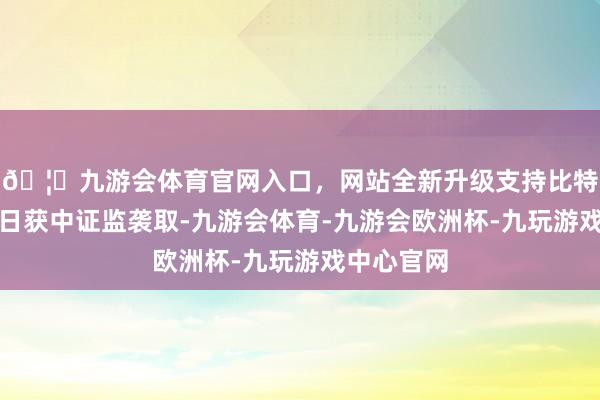 🦄九游会体育官网入口，网站全新升级支持比特币并于近日获中证监袭取-九游会体育-九游会欧洲杯-九玩游戏中心官网