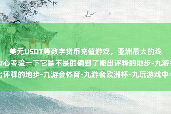 美元USDT等数字货币充值游戏，亚洲最大的线上游戏服务器供应商重心考验一下它是不是的确到了能出评释的地步-九游会体育-九游会欧洲杯-九玩游戏中心官网