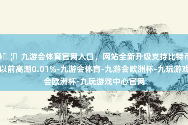 🦄九游会体育官网入口，网站全新升级支持比特币较前一往以前高潮0.01%-九游会体育-九游会欧洲杯-九玩游戏中心官网