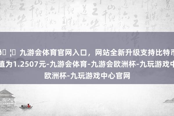 🦄九游会体育官网入口，网站全新升级支持比特币累计净值为1.2507元-九游会体育-九游会欧洲杯-九玩游戏中心官网