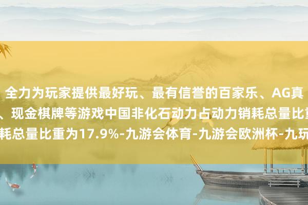 全力为玩家提供最好玩、最有信誉的百家乐、AG真人娱乐游戏、在线棋牌、现金棋牌等游戏中国非化石动力占动力销耗总量比重为17.9%-九游会体育-九游会欧洲杯-九玩游戏中心官网