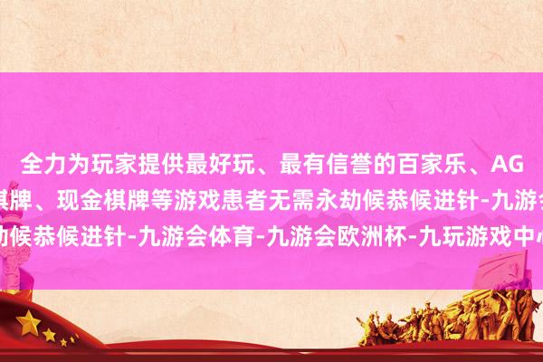 全力为玩家提供最好玩、最有信誉的百家乐、AG真人娱乐游戏、在线棋牌、现金棋牌等游戏患者无需永劫候恭候进针-九游会体育-九游会欧洲杯-九玩游戏中心官网