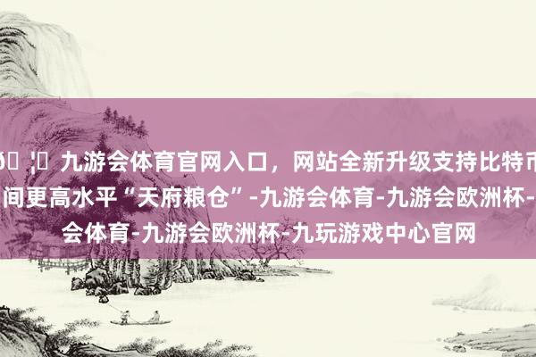 🦄九游会体育官网入口，网站全新升级支持比特币我省加速开拓新期间更高水平“天府粮仓”-九游会体育-九游会欧洲杯-九玩游戏中心官网