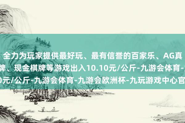 全力为玩家提供最好玩、最有信誉的百家乐、AG真人娱乐游戏、在线棋牌、现金棋牌等游戏出入10.10元/公斤-九游会体育-九游会欧洲杯-九玩游戏中心官网