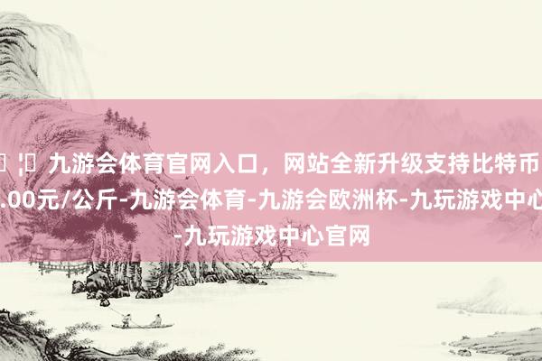 🦄九游会体育官网入口，网站全新升级支持比特币进出60.00元/公斤-九游会体育-九游会欧洲杯-九玩游戏中心官网