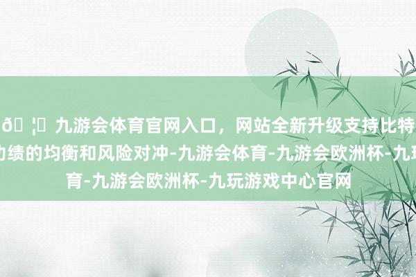 🦄九游会体育官网入口，网站全新升级支持比特币来达成基金功绩的均衡和风险对冲-九游会体育-九游会欧洲杯-九玩游戏中心官网