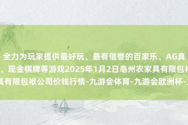 全力为玩家提供最好玩、最有信誉的百家乐、AG真人娱乐游戏、在线棋牌、现金棋牌等游戏2025年1月2日亳州农家具有限包袱公司价钱行情-九游会体育-九游会欧洲杯-九玩游戏中心官网