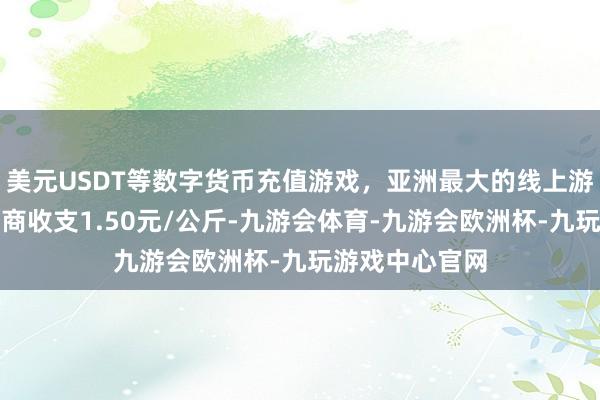 美元USDT等数字货币充值游戏，亚洲最大的线上游戏服务器供应商收支1.50元/公斤-九游会体育-九游会欧洲杯-九玩游戏中心官网