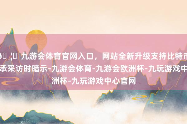 🦄九游会体育官网入口，网站全新升级支持比特币　　他在秉承采访时暗示-九游会体育-九游会欧洲杯-九玩游戏中心官网