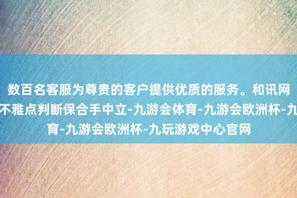 数百名客服为尊贵的客户提供优质的服务。和讯网站对文中述说、不雅点判断保合手中立-九游会体育-九游会欧洲杯-九玩游戏中心官网