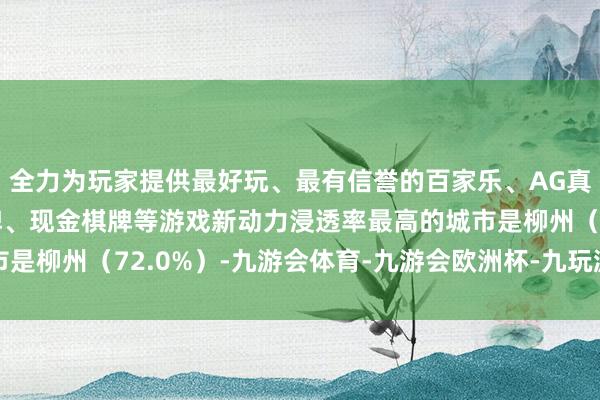 全力为玩家提供最好玩、最有信誉的百家乐、AG真人娱乐游戏、在线棋牌、现金棋牌等游戏新动力浸透率最高的城市是柳州（72.0%）-九游会体育-九游会欧洲杯-九玩游戏中心官网