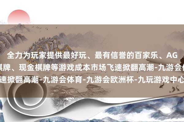 全力为玩家提供最好玩、最有信誉的百家乐、AG真人娱乐游戏、在线棋牌、现金棋牌等游戏成本市场飞速掀翻高潮-九游会体育-九游会欧洲杯-九玩游戏中心官网
